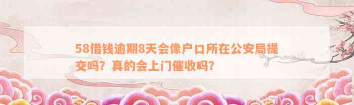 58借钱逾期8天会像户口所在公安局提交吗？真的会上门催收吗？