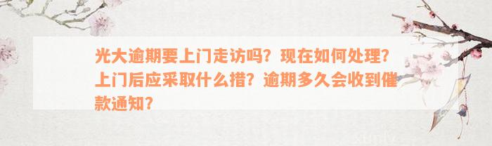 光大逾期要上门走访吗？现在如何处理？上门后应采取什么措？逾期多久会收到催款通知？