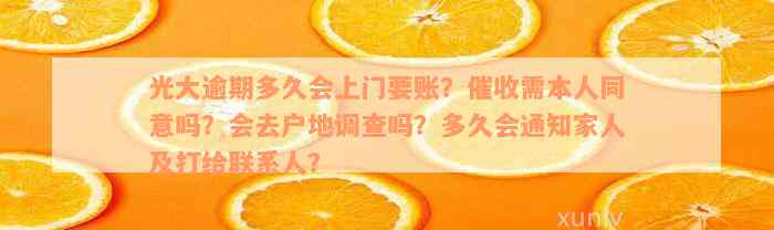 光大逾期多久会上门要账？催收需本人同意吗？会去户地调查吗？多久会通知家人及打给联系人？