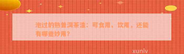 泡过的熟普洱茶渣：可食用、饮用，还能有哪些妙用？