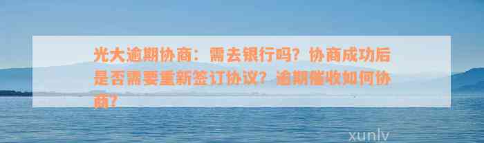 光大逾期协商：需去银行吗？协商成功后是否需要重新签订协议？逾期催收如何协商？