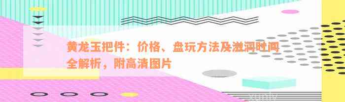 黄龙玉把件：价格、盘玩方法及滋润时间全解析，附高清图片