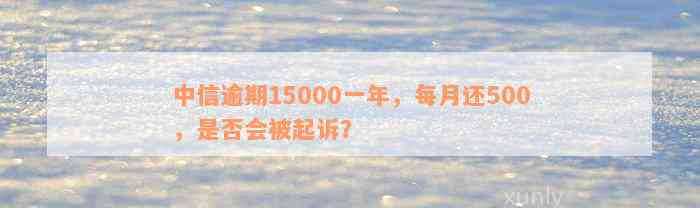 中信逾期15000一年，每月还500，是否会被起诉？