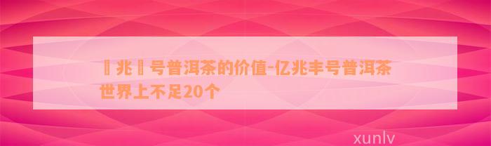 億兆豊号普洱茶的价值-亿兆丰号普洱茶世界上不足20个