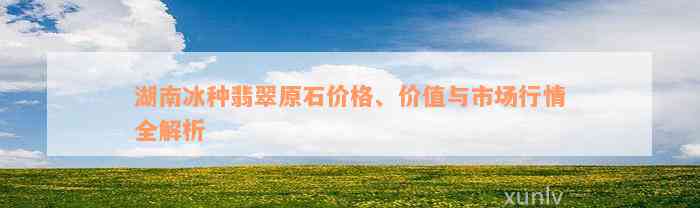 湖南冰种翡翠原石价格、价值与市场行情全解析