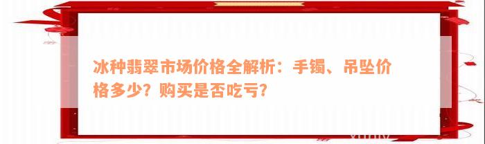 冰种翡翠市场价格全解析：手镯、吊坠价格多少？购买是否吃亏？