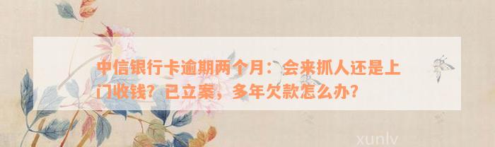 中信银行卡逾期两个月：会来抓人还是上门收钱？已立案，多年欠款怎么办？