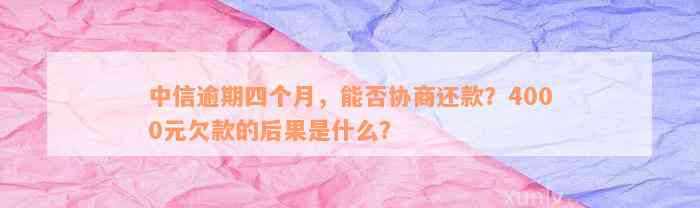 中信逾期四个月，能否协商还款？4000元欠款的后果是什么？