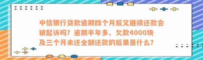 中信银行贷款逾期四个月后又继续还款会被起诉吗？逾期半年多、欠款4000块及三个月未还全额还款的后果是什么？