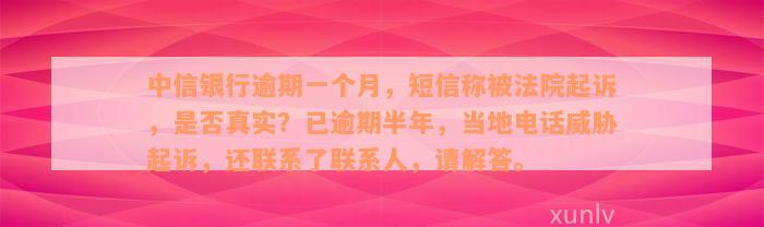 中信银行逾期一个月，短信称被法院起诉，是否真实？已逾期半年，当地电话威胁起诉，还联系了联系人，请解答。