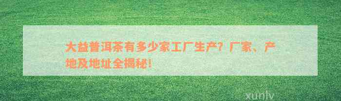 大益普洱茶有多少家工厂生产？厂家、产地及地址全揭秘！