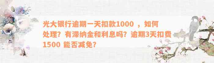 光大银行逾期一天扣款1000 ，如何处理？有滞纳金和利息吗？逾期3天扣费1500 能否减免？