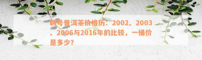 聘号普洱茶价格历：2002、2003、2006与2016年的比较，一桶价是多少？