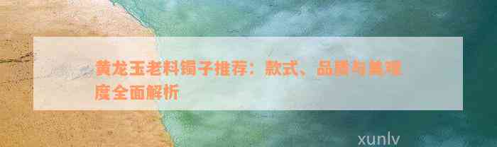 黄龙玉老料镯子推荐：款式、品质与美观度全面解析