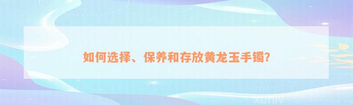 如何选择、保养和存放黄龙玉手镯？