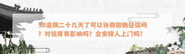 58逾期二十几天了可以协商撤销征信吗？对信用有影响吗？会安排人上门吗？