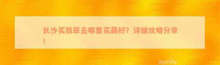 长沙买翡翠去哪里买最好？详细攻略分享！