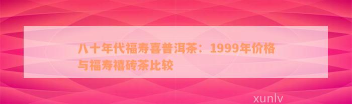 八十年代福寿喜普洱茶：1999年价格与福寿禧砖茶比较