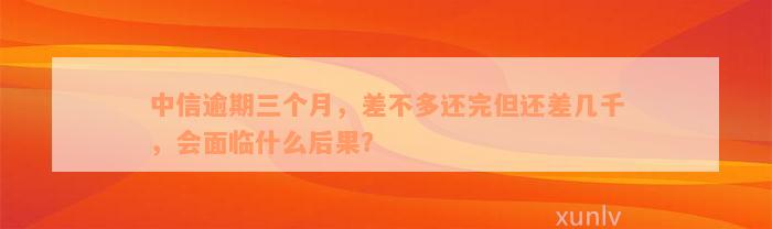 中信逾期三个月，差不多还完但还差几千，会面临什么后果？