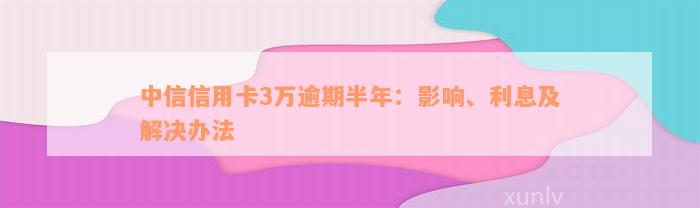 中信信用卡3万逾期半年：影响、利息及解决办法