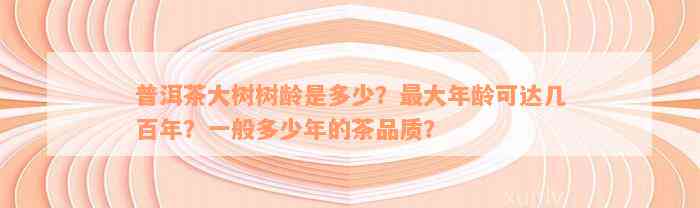 普洱茶大树树龄是多少？最大年龄可达几百年？一般多少年的茶品质？