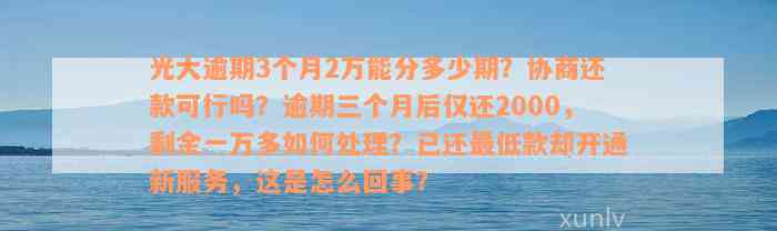 光大逾期3个月2万能分多少期？协商还款可行吗？逾期三个月后仅还2000，剩余一万多如何处理？已还最低款却开通新服务，这是怎么回事？