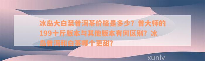 冰岛大白菜普洱茶价格是多少？普大师的199十斤版本与其他版本有何区别？冰岛普洱和白茶哪个更甜？