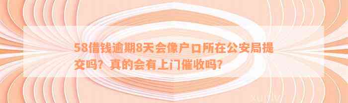 58借钱逾期8天会像户口所在公安局提交吗？真的会有上门催收吗？