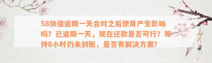 58快借逾期一天会对之后使用产生影响吗？已逾期一天，现在还款是否可行？等待8小时仍未到账，是否有解决方案？