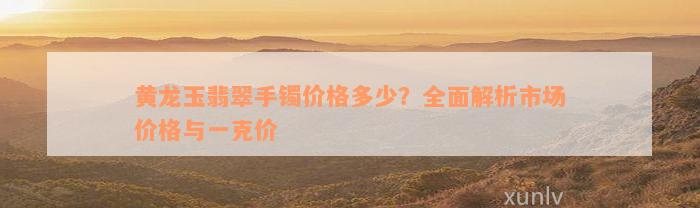 黄龙玉翡翠手镯价格多少？全面解析市场价格与一克价