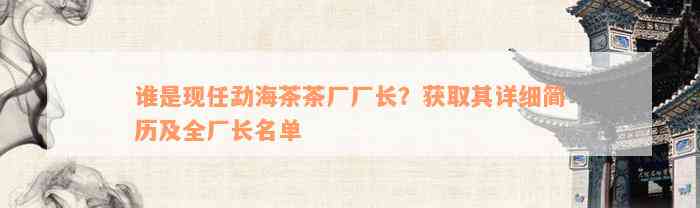 谁是现任勐海茶茶厂厂长？获取其详细简历及全厂长名单