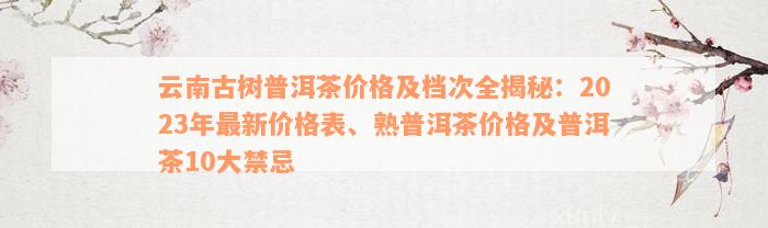 云南古树普洱茶价格及档次全揭秘：2023年最新价格表、熟普洱茶价格及普洱茶10大禁忌