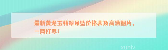 最新黄龙玉翡翠吊坠价格表及高清图片，一网打尽！