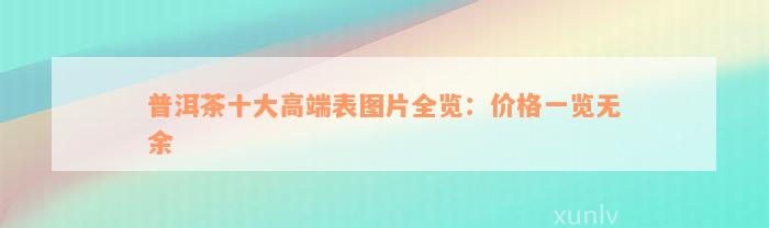 普洱茶十大高端表图片全览：价格一览无余