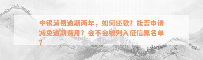 中银消费逾期两年，如何还款？能否申请减免逾期费用？会不会被列入征信黑名单？