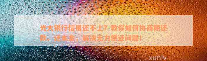 光大银行信用还不上？教你如何协商期还款、还本金，解决无力偿还问题！