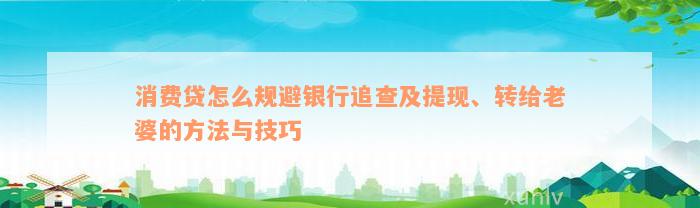 消费贷怎么规避银行追查及提现、转给老婆的方法与技巧