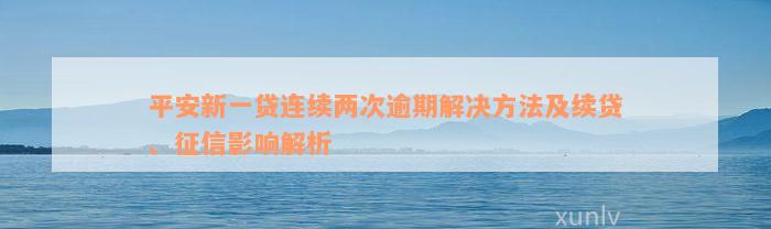 平安新一贷连续两次逾期解决方法及续贷、征信影响解析