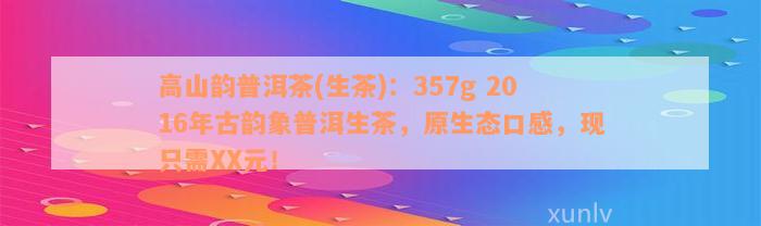 高山韵普洱茶(生茶)：357g 2016年古韵象普洱生茶，原生态口感，现只需XX元！