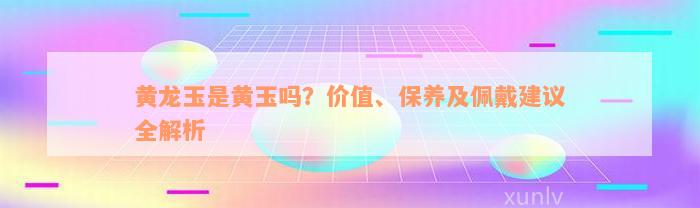 黄龙玉是黄玉吗？价值、保养及佩戴建议全解析