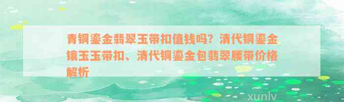 青铜鎏金翡翠玉带扣值钱吗？清代铜鎏金镶玉玉带扣、清代铜鎏金包翡翠腰带价格解析