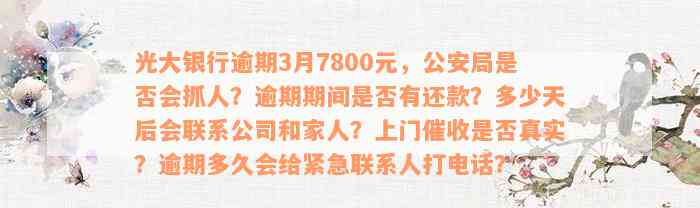 光大银行逾期3月7800元，公安局是否会抓人？逾期期间是否有还款？多少天后会联系公司和家人？上门催收是否真实？逾期多久会给紧急联系人打电话？