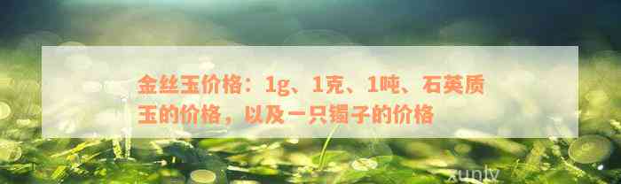 金丝玉价格：1g、1克、1吨、石英质玉的价格，以及一只镯子的价格