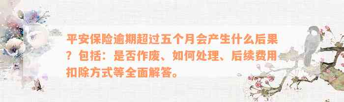 平安保险逾期超过五个月会产生什么后果？包括：是否作废、如何处理、后续费用扣除方式等全面解答。