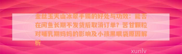 金丝玉天山冰翠手镯的好处与功效：能否在闲鱼长期不发货后取消订单？苦甘颗粒对哺乳期妈妈的影响及小孩黑眼袋原因解析