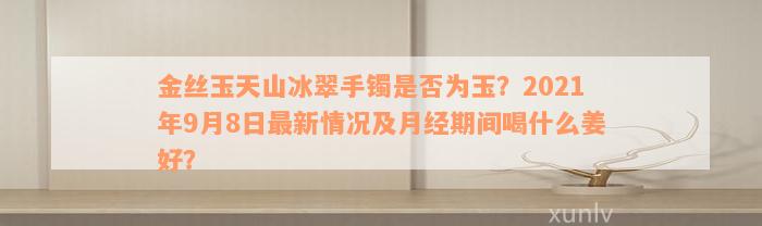 金丝玉天山冰翠手镯是否为玉？2021年9月8日最新情况及月经期间喝什么姜好？