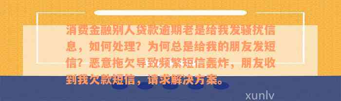 消费金融别人贷款逾期老是给我发骚扰信息，如何处理？为何总是给我的朋友发短信？恶意拖欠导致频繁短信轰炸，朋友收到我欠款短信，请求解决方案。