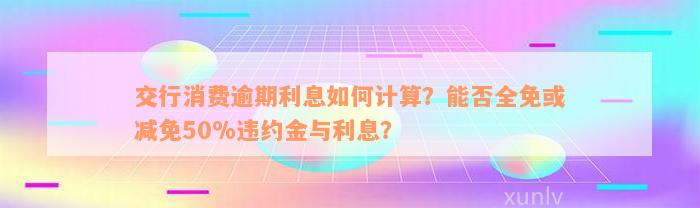 交行消费逾期利息如何计算？能否全免或减免50%违约金与利息？