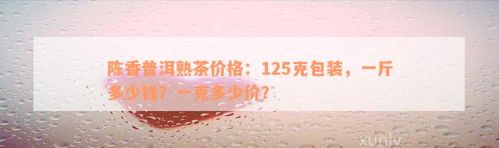 陈香普洱熟茶价格：125克包装，一斤多少钱？一克多少价？