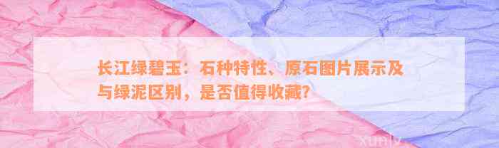 长江绿碧玉：石种特性、原石图片展示及与绿泥区别，是否值得收藏？